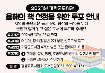2027년 가평군도서관 올해의 책 선정을 위한 투표 안내
지역의 풍요로운 독서 문화 향상과 공유를 위해  
군민과 함께 읽고 싶은 도서에 투표해 주세요! 
◎ 투표기간: 2026년 10월 23일 까지
◎ 투표내용: 어린이, 청소년/일반 2개 부문 선호도서 투표
◎ 투표방법: 가평군도서관 4개소 방문 또는 홈페이지 이용
◎ 투표경로 
⓵ 한석봉, 설악, 청평, 조종도서관 방문 각 실 게시판 투표
⓶ 온라인 설문조사 참여하기
◎ 문의: 평생교육사업소 도서관팀(031-580-4313)