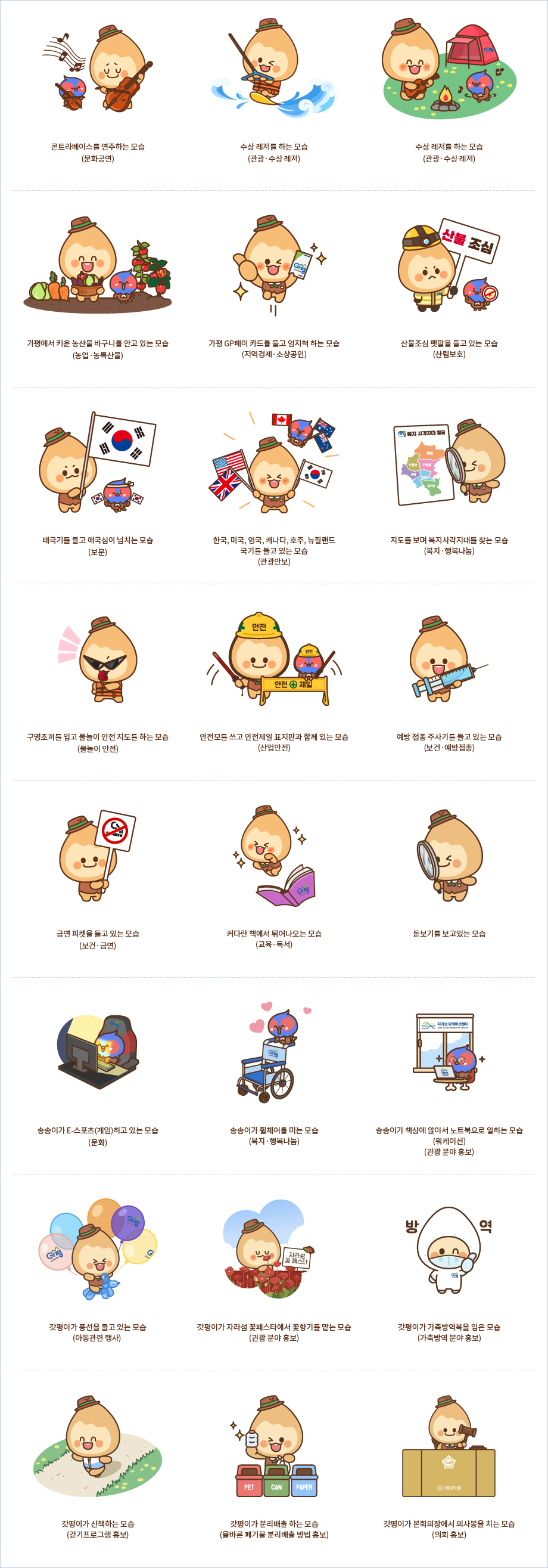 콘트라베이스를 연주하는 모습 (문화·공연) / 수상 레저를 하는 모습 (관광·수상 레저) / 모닥불을 피고 캠핑하면서 기타를 치는 모습 (관광·캠핑) / 가평에서 키운 농산물 바구니를 안고 있는 모습 (농업·농특산물) / 가평 GP 페이 카드를 들고 엄지척 하는 모습 (지역경제·소상공인) / 산불 조심 팻말을 들고 있는 모습 (산림 보호) / 태극기를 들고 애국심이 넘치는 모습 (보훈) / 한국, 미국, 영국, 캐나다, 호주, 뉴질랜드 국기를 들고 있는 모습 (관광안보) / 지도를 보며 복지 사각지대를 찾는 모습 (복지·행복나눔) / 구명조끼를 입고 물놀이 안전 지도를 하는 모습 (물놀이 안전) / 안전모를 쓰고 안전제일 표지판과 함께 있는 모습 (산업 안전) / 예방 접종 주사기를 들고 있는 모습 (보건·예방접종) / 금연 피켓을 들고 있는 모습 (보건·금연) / 커다란 책에서 튀어나오는 모습 (교육·독서) / 돋보기를 보고있는 모습 / 송송이가 E-스포츠(게임)하고 있는 모습(문화) / 송송이가 휠체어를 미는 모습(복지·행복나눔) / 송송이가 책상에 앉아서 노트북으로 일하는 모습(워케이션)(관광 분야 홍보) / 갓평이가 풍선을 들고 있는 모습(아동관련 행사) / 갓평이가 자라섬 꽃페스타에서 꽃향기를 맡는 모습(관광 분야 홍보) / 갓평이가 가축방역복을 입은 모습(가축방역 분야 홍보) / 갓평이가 산책하는 모습(걷기프로그램 홍보) / 갓평이가 분리배출 하는 모습(올바른 폐기물 분리배출 방법 홍보) / 갓평이가 본회의장에서 의사봉을 치는 모습(의회 홍보)